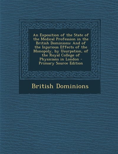 An Exposition of the State of the Medical Profession in the British Dominions: And of the Injurious Effects of the Monopoly, by Usurpation, of the Royal College of Physicians in