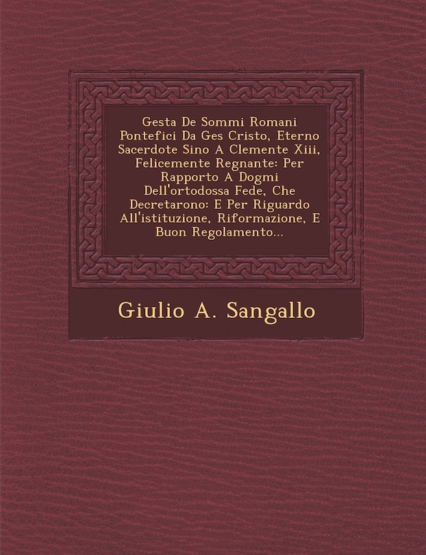 Gesta De Sommi Romani Pontefici Da Ges� Cristo, Eterno Sacerdote Sino A Clemente Xiii, Felicemente Regnante: Per Rapporto A Dogmi Dell'ortodossa Fede, Che Decretarono: E Per Riguardo All'istituzione, Riformazione, E Buon Regolamento...