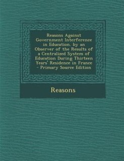 Front cover_Reasons Against Government Interference in Education. by an Observer of the Results of a Centralized System of Education During Thirteen Years' Residence in France - Primary Source Edition