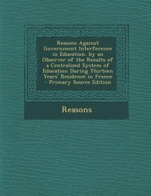 Front cover_Reasons Against Government Interference in Education. by an Observer of the Results of a Centralized System of Education During Thirteen Years' Residence in France - Primary Source Edition