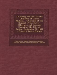 An Eulogy On the Life and Character of James Madison ...: Delivered at the Request of the Mayor, Aldermen, and Common Council of the City of Boston, Septembe