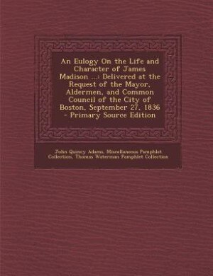 An Eulogy On the Life and Character of James Madison ...: Delivered at the Request of the Mayor, Aldermen, and Common Council of the City of Boston, Septembe