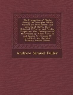 The Propagation of Plants: Giving the Principles Which Govern the Development and Growth of Plants, Their Botanical Affinities