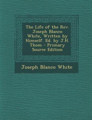 The Life of the Rev. Joseph Blanco White, Written by Himself. Ed. by J.H. Thom - Primary Source Edition