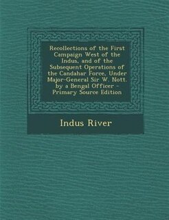 Recollections of the First Campaign West of the Indus, and of the Subsequent Operations of the Candahar Force, Under Major-General Sir W. Nott. by a Bengal Officer - Primary Source Edition