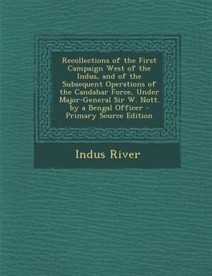 Recollections of the First Campaign West of the Indus, and of the Subsequent Operations of the Candahar Force, Under Major-General Sir W. Nott. by a Bengal Officer - Primary Source Edition