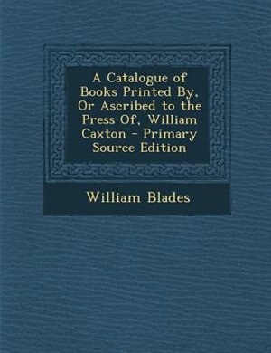 A Catalogue of Books Printed By, Or Ascribed to the Press Of, William Caxton - Primary Source Edition