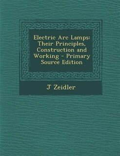 Electric Arc Lamps: Their Principles, Construction and Working - Primary Source Edition