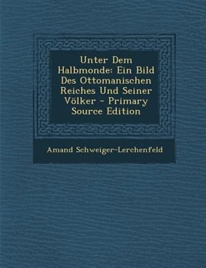 Unter Dem Halbmonde: Ein Bild Des Ottomanischen Reiches Und Seiner Völker