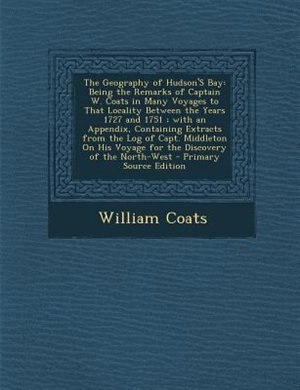 The Geography of Hudson'S Bay: Being the Remarks of Captain W. Coats in Many Voyages to That Locality Between the Years 1727 and 1