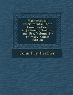 Mathematical Instruments: Their Construction, Adjustment, Testing, and Use, Volume 1 - Primary Source Edition