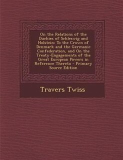 On the Relations of the Duchies of Schleswig and Holstein: To the Crown of Denmark and the Germanic Confederation, and On the Treaty-Engagements of the Great