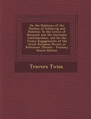 On the Relations of the Duchies of Schleswig and Holstein: To the Crown of Denmark and the Germanic Confederation, and On the Treaty-Engagements of the Great