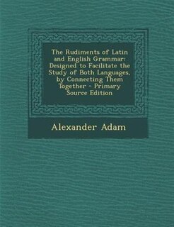 The Rudiments of Latin and English Grammar: Designed to Facilitate the Study of Both Languages, by Connecting Them Together - Primary Source Ed