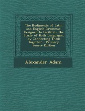 The Rudiments of Latin and English Grammar: Designed to Facilitate the Study of Both Languages, by Connecting Them Together - Primary Source Ed