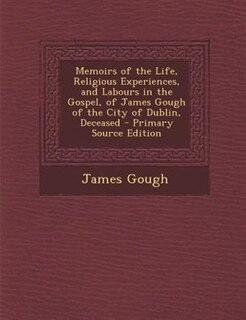 Memoirs of the Life, Religious Experiences, and Labours in the Gospel, of James Gough of the City of Dublin, Deceased - Primary Source Edition