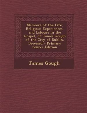 Memoirs of the Life, Religious Experiences, and Labours in the Gospel, of James Gough of the City of Dublin, Deceased - Primary Source Edition