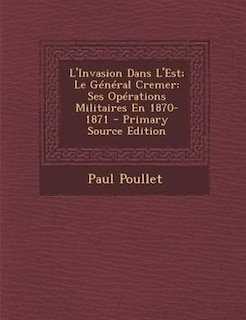 L'Invasion Dans L'Est; Le GTnTral Cremer: Ses OpTrations Militaires En 1870-1871 - Primary Source Edition