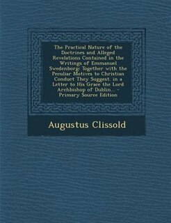 The Practical Nature of the Doctrines and Alleged Revelations Contained in the Writings of Emmanuel Swedenborg: Together with the Peculiar Motives to Christian Conduct They Suggest. in a Letter to His Grace the