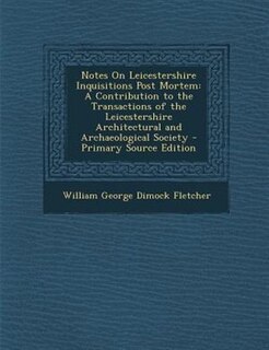 Notes On Leicestershire Inquisitions Post Mortem: A Contribution to the Transactions of the Leicestershire Architectural and Archaeological Society -