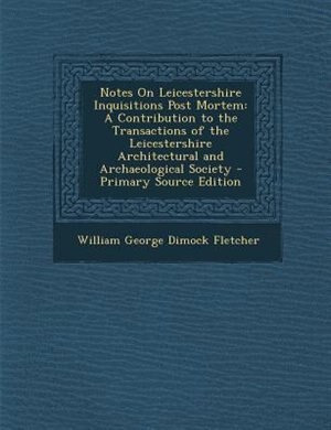 Notes On Leicestershire Inquisitions Post Mortem: A Contribution to the Transactions of the Leicestershire Architectural and Archaeological Society -