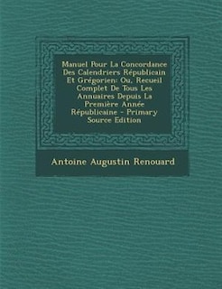 Manuel Pour La Concordance Des Calendriers RTpublicain Et GrTgorien: Ou, Recueil Complet De Tous Les Annuaires Depuis La PremiFre AnnTe RTpublicaine - Primary Source Ed