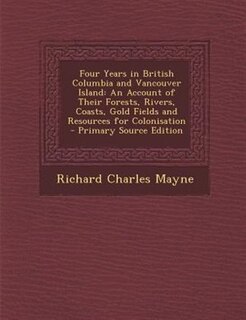 Four Years in British Columbia and Vancouver Island: An Account of Their Forests, Rivers, Coasts, Gold Fields and Resources for Colonisation