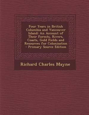 Four Years in British Columbia and Vancouver Island: An Account of Their Forests, Rivers, Coasts, Gold Fields and Resources for Colonisation
