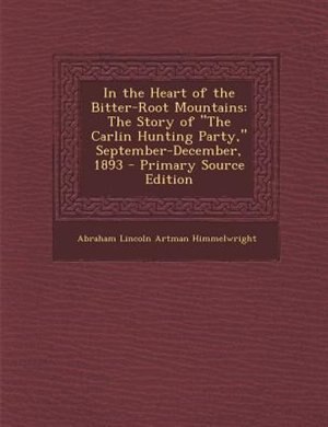 In the Heart of the Bitter-Root Mountains: The Story of The Carlin Hunting Party, September-December, 1893 - Primary Source Edition