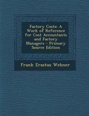 Factory Costs: A Work of Reference for Cost Accountants and Factory Managers - Primary Source Edition