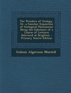 The Wonders of Geology, Or, a Familiar Exposition of Geological Phenomena: Being the Substance of a Course of Lectures Delivered at Brighton - Primary Source Edition