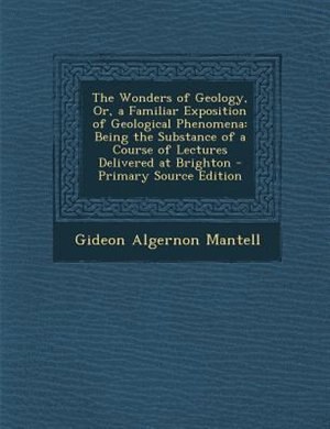 The Wonders of Geology, Or, a Familiar Exposition of Geological Phenomena: Being the Substance of a Course of Lectures Delivered at Brighton - Primary Source Edition
