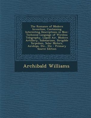 The Romance of Modern Invention, Containing Interesting Descriptions in Non-Technical Language of Wireless Telegraphy, Liquid Air, Modern Artillery, Submarines, Dirigible Torpedoes, Solar Motors, Airships, Etc., Etc - Primary Source Edition