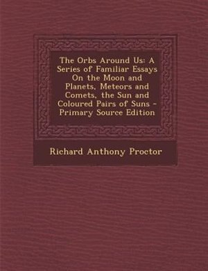 The Orbs Around Us: A Series of Familiar Essays On the Moon and Planets, Meteors and Comets, the Sun and Coloured Pairs