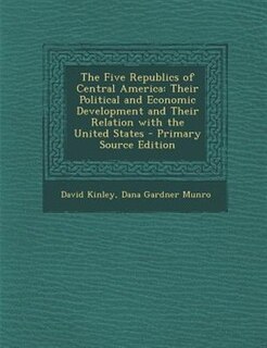 The Five Republics of Central America: Their Political and Economic Development and Their Relation with the United States - Primary Source