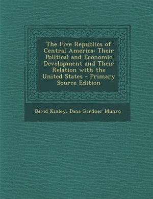 The Five Republics of Central America: Their Political and Economic Development and Their Relation with the United States - Primary Source