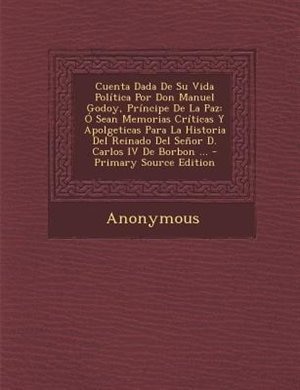 Cuenta Dada De Su Vida Polftica Por Don Manuel Godoy, Prfncipe De La Paz: + Sean Memorias Crfticas Y Apolgeticas Para La Historia Del Reinado Del Se±or D. Carlos IV De Borbo