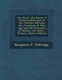 Our Rival, the Rascal: A Faithful Portrayal of the Conflict Between the Criminals of This Age and the Defenders of Society by Benjamin P. Eldridge