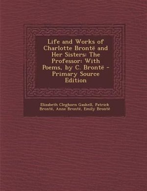 Life and Works of Charlotte Brontd and Her Sisters: The Professor: With Poems, by C. Brontd - Primary Source Edition