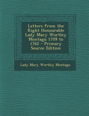 Letters from the Right Honourable Lady Mary Wortley Montagu 1709 to 1762 - Primary Source Edition