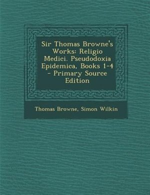 Sir Thomas Browne's Works: Religio Medici. Pseudodoxia Epidemica, Books 1-4 - Primary Source Edition