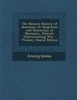 The Natural History of Secession: Or Despotism and Democracy at Necessary, Eternal, Exterminating War - Primary Source Edition