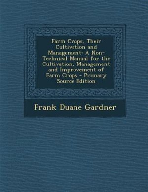 Farm Crops, Their Cultivation and Management: A Non-Technical Manual for the Cultivation, Management and Improvement of Farm Crops - Primary Sour
