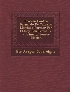 Proceso Contra Bernardo De Cabrera: Mandado Formar Por El Rey Don Pedro Iv. - Primary Source Edition