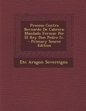 Proceso Contra Bernardo De Cabrera: Mandado Formar Por El Rey Don Pedro Iv. - Primary Source Edition