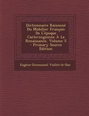 Front cover_Dictionnaire RaisonnT Du Mobilier Frantais De L'Tpoque Carlovingienne + La Renaissance, Volume 5 - Primary Source Edition