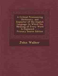 A Critical Pronouncing Dictionary, and Expositor of the English Language: In Which the Meaning of Every Word Is Explained ... - Primary Source Edition by John Walker