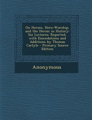 On Heroes, Hero-Worship, and the Heroic in History: Six Lectures: Reported, with Emendations and Additions by Thomas Carlyle - Primary Source Edition