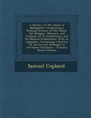 A History of the Island of Madagascar: Comprising a Political Account of the Island, the Religion, Manners, and Customs of Its Inhabitants