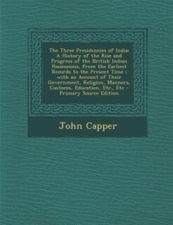 The Three Presidencies of India: A History of the Rise and Progress of the British Indian Possessions, from the Earliest Records to